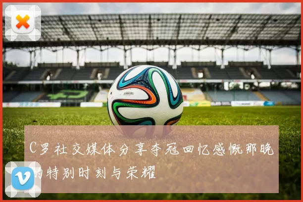 C罗社交媒体分享夺冠回忆感慨那晚的特别时刻与荣耀