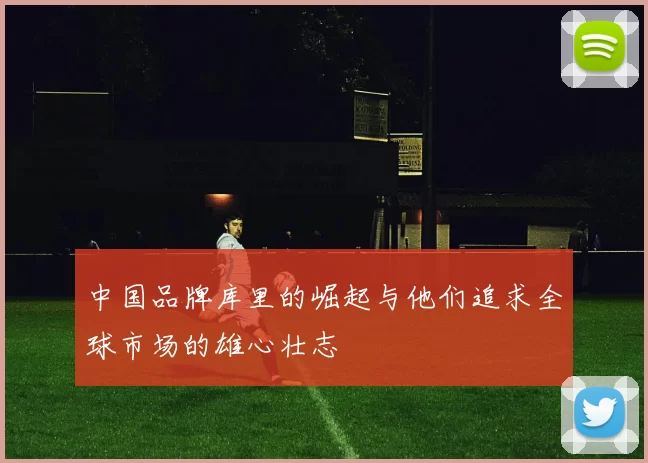 中国品牌库里的崛起与他们追求全球市场的雄心壮志