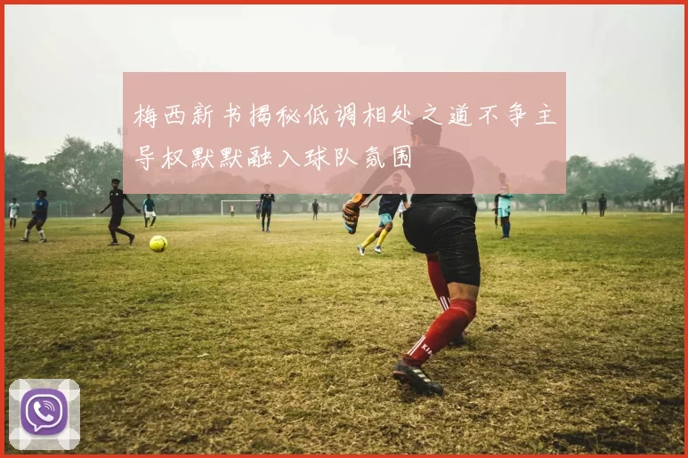 梅西新书揭秘低调相处之道不争主导权默默融入球队氛围