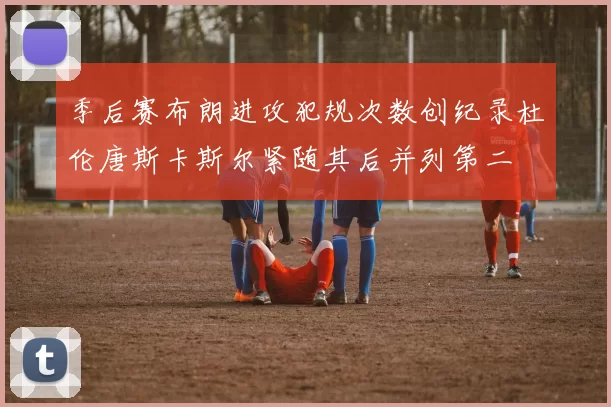 季后赛布朗进攻犯规次数创纪录杜伦唐斯卡斯尔紧随其后并列第二
