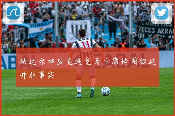纳达尔回应竞选皇马主席传闻称这并非事实