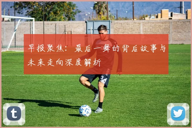 早报聚焦：最后一舞的背后故事与未来走向深度解析