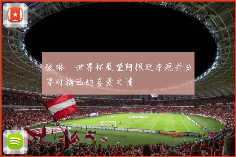 张琳芃世界杯展望阿根廷夺冠并分享对梅西的喜爱之情