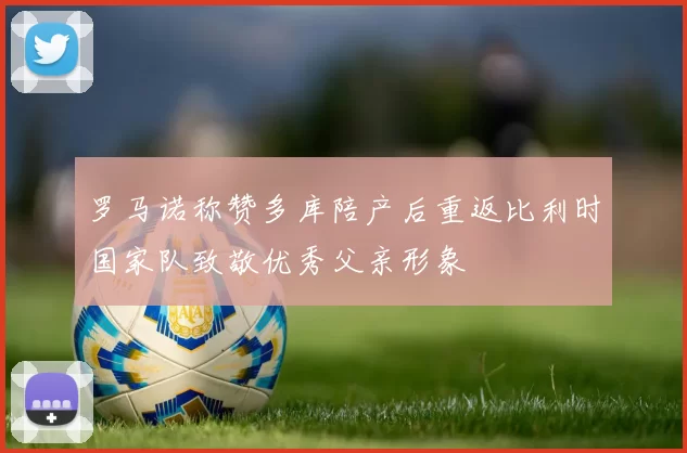 罗马诺称赞多库陪产后重返比利时国家队致敬优秀父亲形象