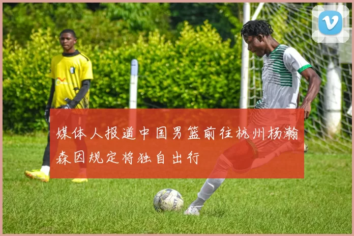 媒体人报道中国男篮前往杭州杨瀚森因规定将独自出行