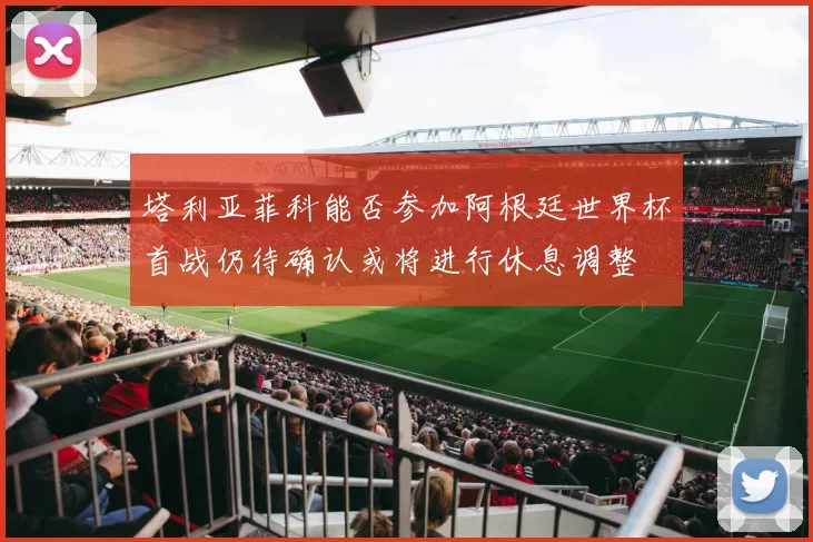 塔利亚菲科能否参加阿根廷世界杯首战仍待确认或将进行休息调整