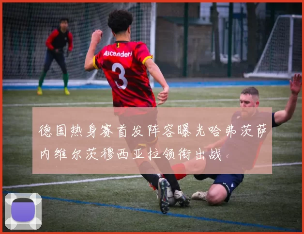 德国热身赛首发阵容曝光哈弗茨萨内维尔茨穆西亚拉领衔出战