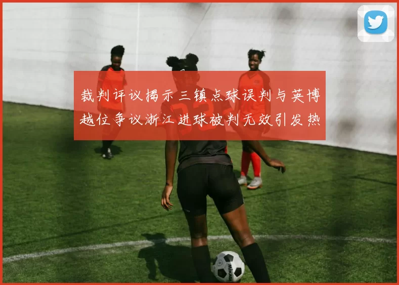 裁判评议揭示三镇点球误判与英博越位争议浙江进球被判无效引发热议