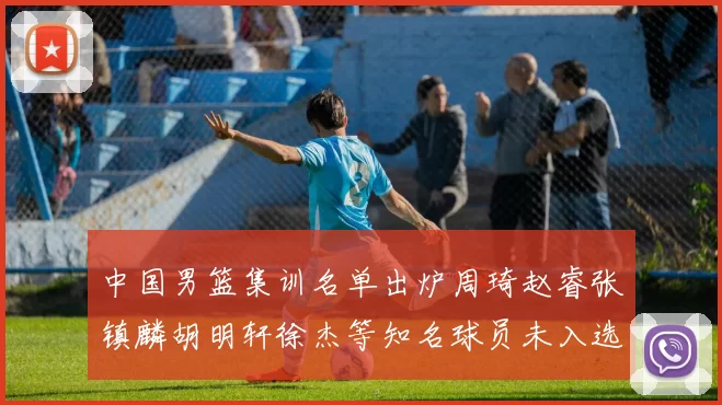 中国男篮集训名单出炉周琦赵睿张镇麟胡明轩徐杰等知名球员未入选